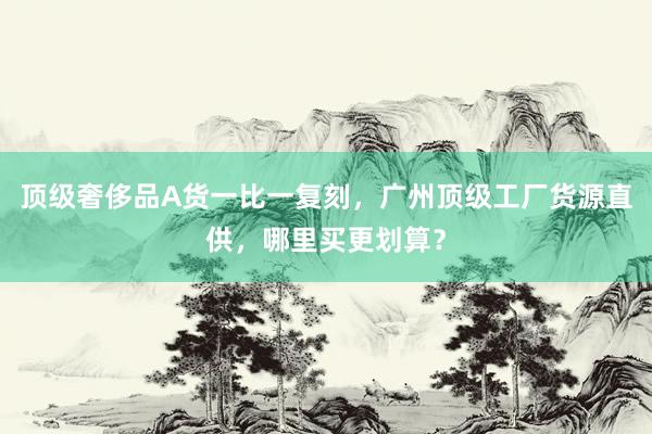 顶级奢侈品A货一比一复刻，广州顶级工厂货源直供，哪里买更划算？