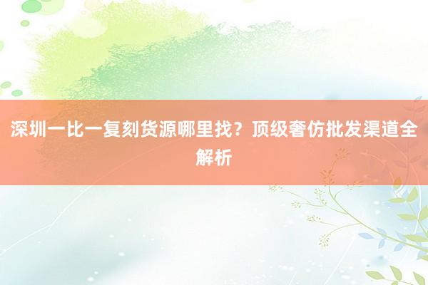 深圳一比一复刻货源哪里找？顶级奢仿批发渠道全解析