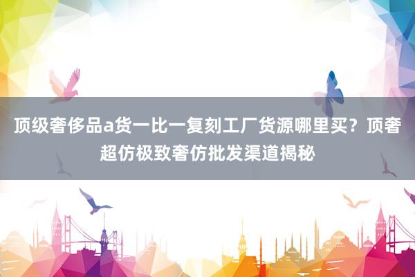 顶级奢侈品a货一比一复刻工厂货源哪里买？顶奢超仿极致奢仿批发渠道揭秘