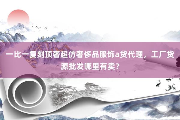 一比一复刻顶奢超仿奢侈品服饰a货代理，工厂货源批发哪里有卖？