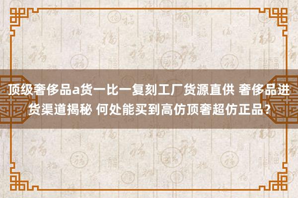 顶级奢侈品a货一比一复刻工厂货源直供 奢侈品进货渠道揭秘 何处能买到高仿顶奢超仿正品？
