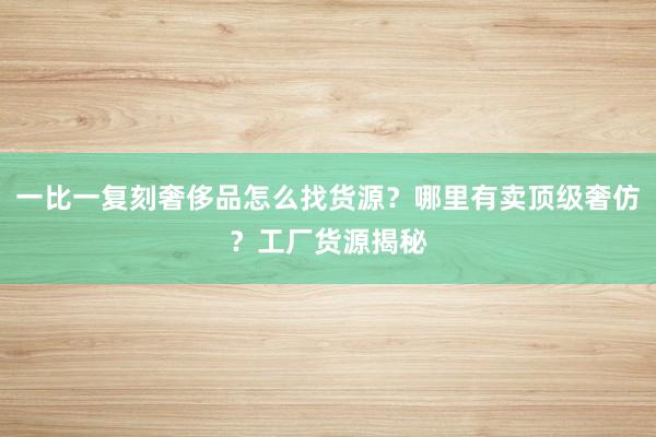 一比一复刻奢侈品怎么找货源？哪里有卖顶级奢仿？工厂货源揭秘