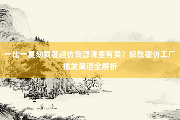 一比一复刻顶奢超仿货源哪里有卖？极致奢仿工厂批发渠道全解析