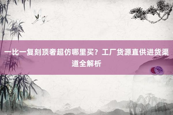 一比一复刻顶奢超仿哪里买？工厂货源直供进货渠道全解析