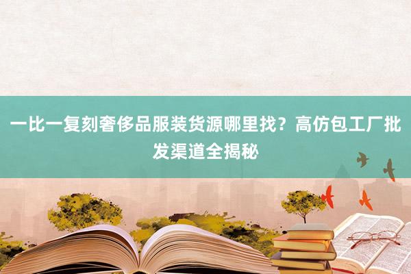 一比一复刻奢侈品服装货源哪里找？高仿包工厂批发渠道全揭秘