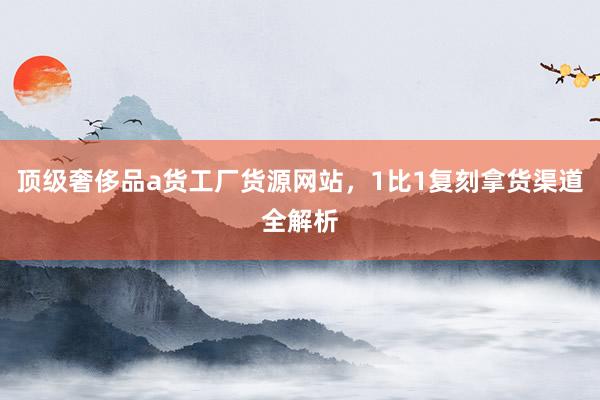 顶级奢侈品a货工厂货源网站，1比1复刻拿货渠道全解析