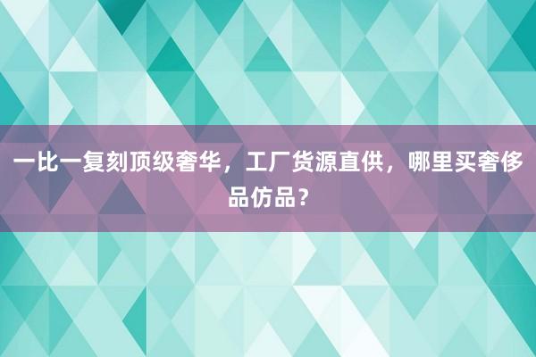 一比一复刻顶级奢华，工厂货源直供，哪里买奢侈品仿品？