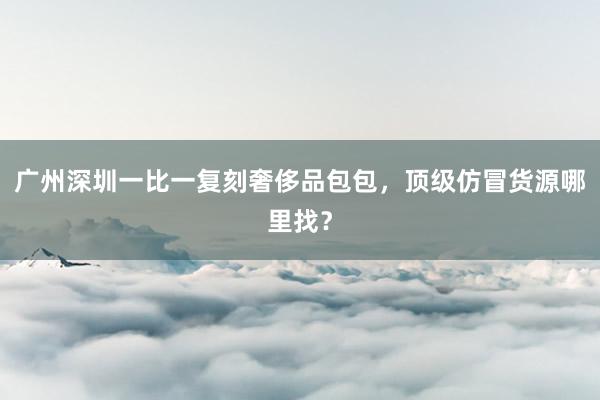 广州深圳一比一复刻奢侈品包包，顶级仿冒货源哪里找？