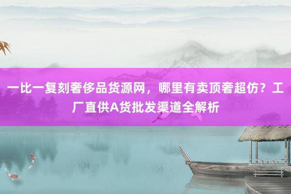 一比一复刻奢侈品货源网，哪里有卖顶奢超仿？工厂直供A货批发渠道全解析