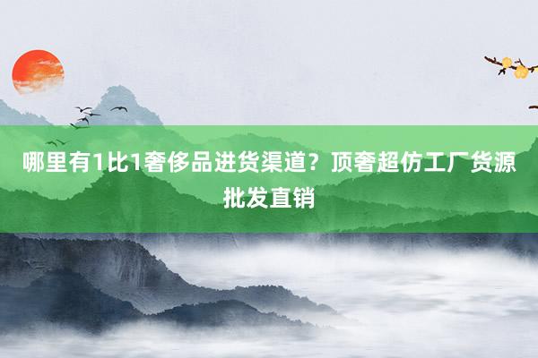 哪里有1比1奢侈品进货渠道？顶奢超仿工厂货源批发直销