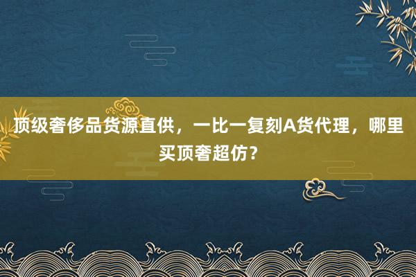 顶级奢侈品货源直供，一比一复刻A货代理，哪里买顶奢超仿？