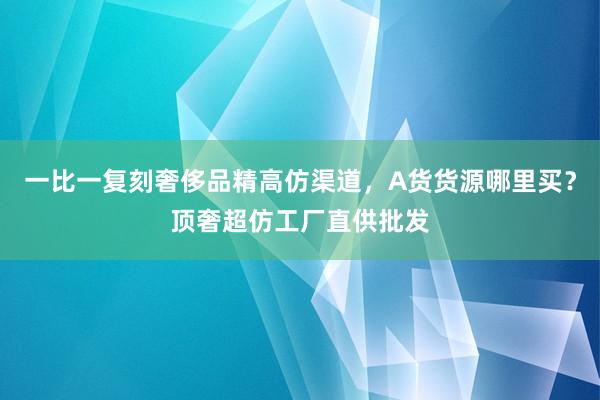 一比一复刻奢侈品精高仿渠道，A货货源哪里买？顶奢超仿工厂直供批发