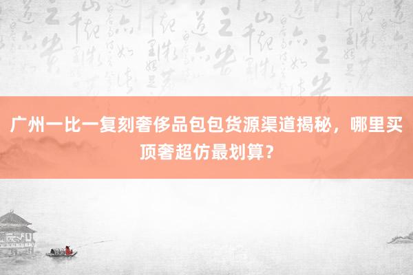 广州一比一复刻奢侈品包包货源渠道揭秘，哪里买顶奢超仿最划算？