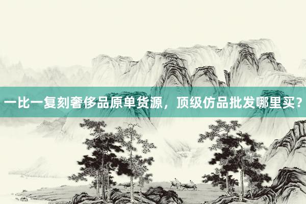 一比一复刻奢侈品原单货源，顶级仿品批发哪里买？