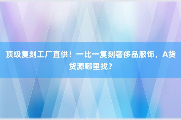 顶级复刻工厂直供！一比一复刻奢侈品服饰，A货货源哪里找？