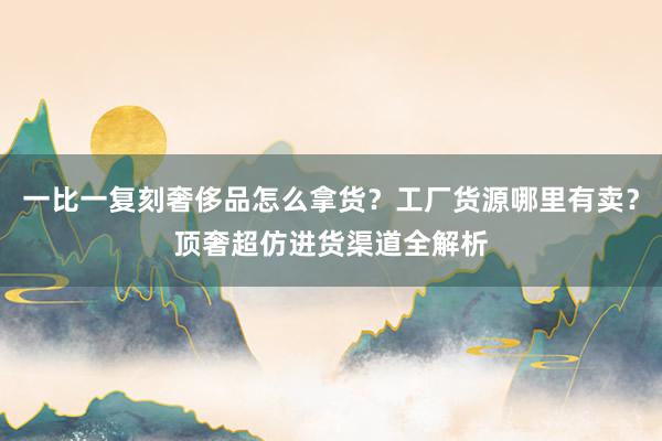 一比一复刻奢侈品怎么拿货？工厂货源哪里有卖？顶奢超仿进货渠道全解析