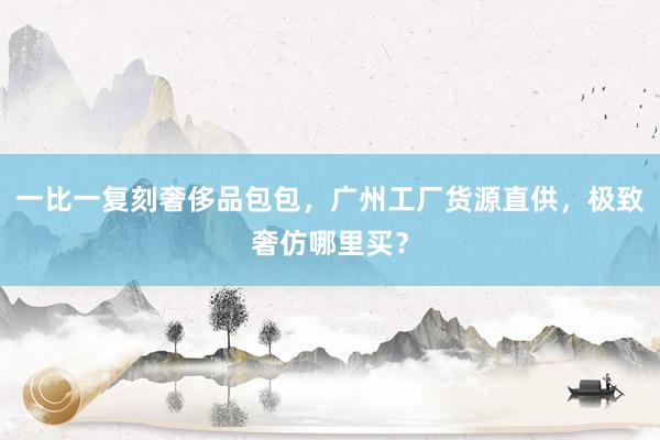 一比一复刻奢侈品包包，广州工厂货源直供，极致奢仿哪里买？