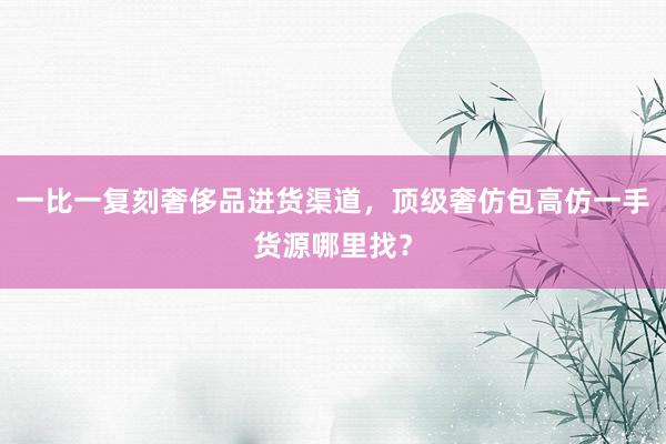 一比一复刻奢侈品进货渠道，顶级奢仿包高仿一手货源哪里找？