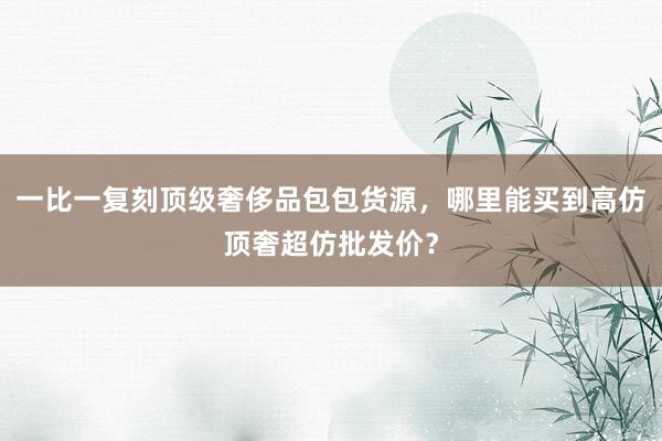 一比一复刻顶级奢侈品包包货源，哪里能买到高仿顶奢超仿批发价？