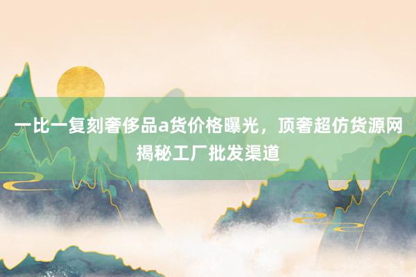 一比一复刻奢侈品a货价格曝光，顶奢超仿货源网揭秘工厂批发渠道