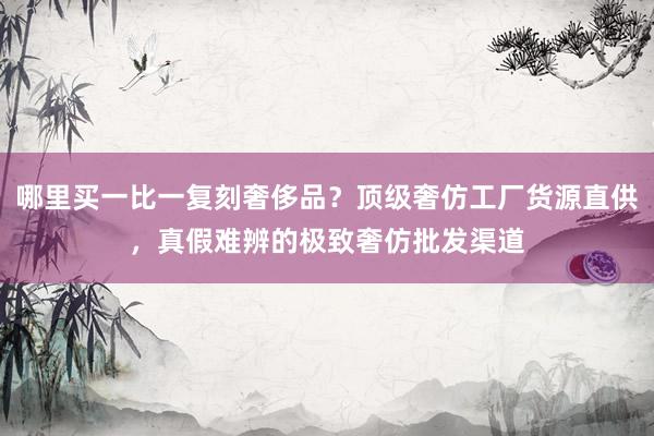 哪里买一比一复刻奢侈品？顶级奢仿工厂货源直供，真假难辨的极致奢仿批发渠道