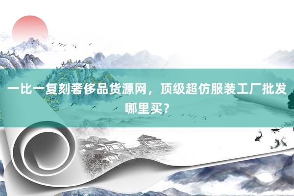 一比一复刻奢侈品货源网，顶级超仿服装工厂批发哪里买？