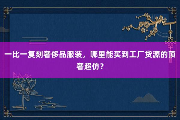 一比一复刻奢侈品服装，哪里能买到工厂货源的顶奢超仿？