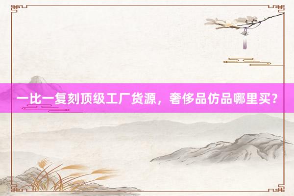 一比一复刻顶级工厂货源，奢侈品仿品哪里买？