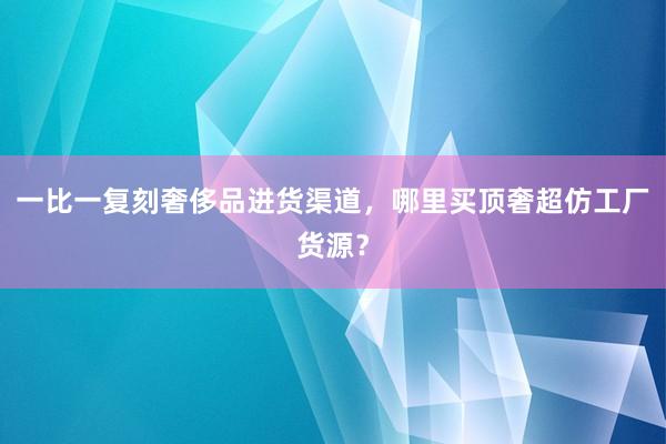 一比一复刻奢侈品进货渠道，哪里买顶奢超仿工厂货源？