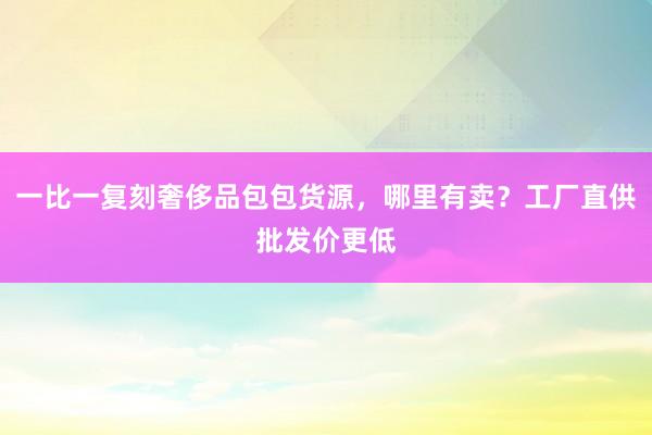 一比一复刻奢侈品包包货源，哪里有卖？工厂直供批发价更低