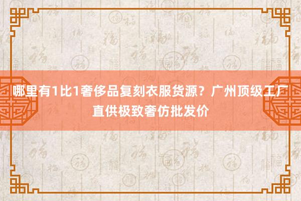 哪里有1比1奢侈品复刻衣服货源？广州顶级工厂直供极致奢仿批发价