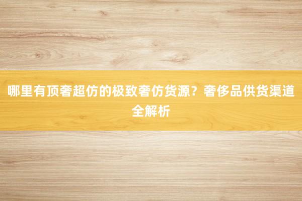 哪里有顶奢超仿的极致奢仿货源？奢侈品供货渠道全解析