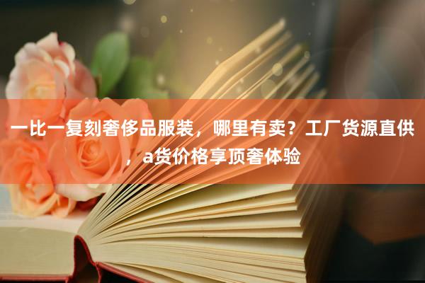 一比一复刻奢侈品服装，哪里有卖？工厂货源直供，a货价格享顶奢体验