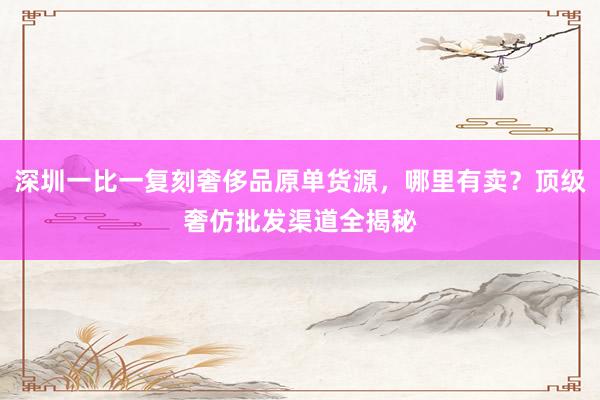 深圳一比一复刻奢侈品原单货源，哪里有卖？顶级奢仿批发渠道全揭秘