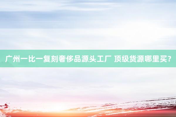 广州一比一复刻奢侈品源头工厂 顶级货源哪里买？