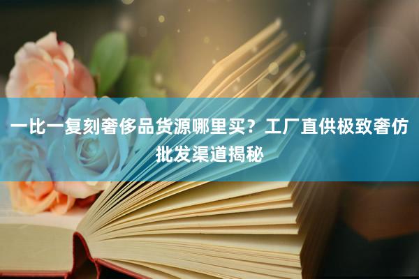 一比一复刻奢侈品货源哪里买？工厂直供极致奢仿批发渠道揭秘