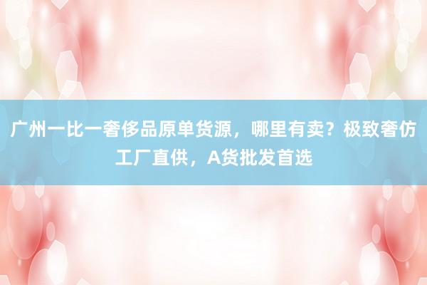 广州一比一奢侈品原单货源，哪里有卖？极致奢仿工厂直供，A货批发首选