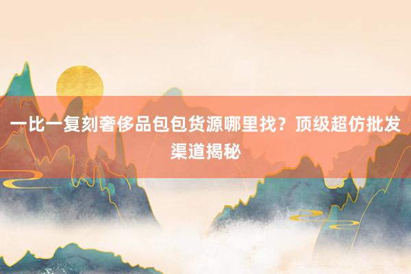 一比一复刻奢侈品包包货源哪里找？顶级超仿批发渠道揭秘
