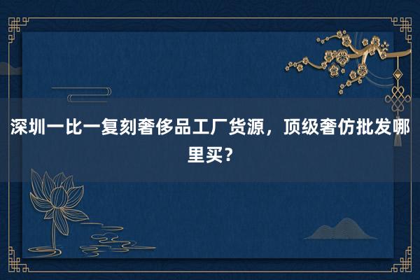 深圳一比一复刻奢侈品工厂货源，顶级奢仿批发哪里买？