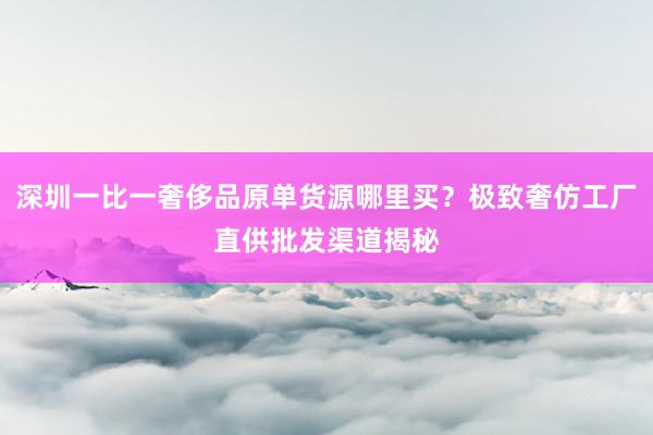 深圳一比一奢侈品原单货源哪里买？极致奢仿工厂直供批发渠道揭秘