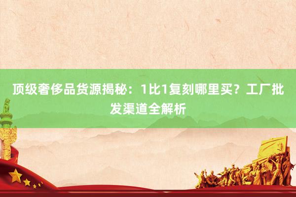 顶级奢侈品货源揭秘：1比1复刻哪里买？工厂批发渠道全解析