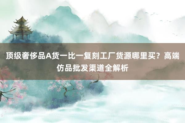 顶级奢侈品A货一比一复刻工厂货源哪里买？高端仿品批发渠道全解析