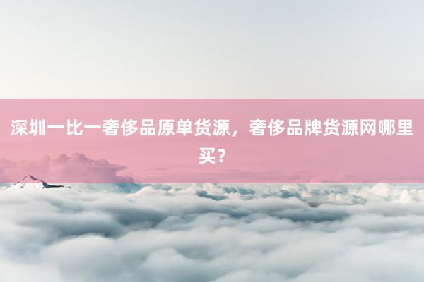 深圳一比一奢侈品原单货源，奢侈品牌货源网哪里买？