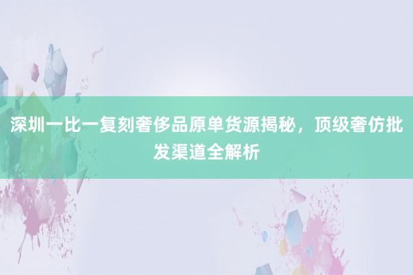 深圳一比一复刻奢侈品原单货源揭秘，顶级奢仿批发渠道全解析