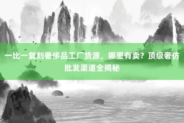 一比一复刻奢侈品工厂货源，哪里有卖？顶级奢仿批发渠道全揭秘