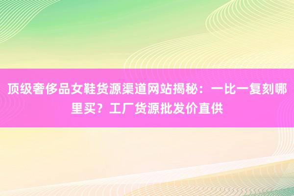 顶级奢侈品女鞋货源渠道网站揭秘：一比一复刻哪里买？工厂货源批发价直供
