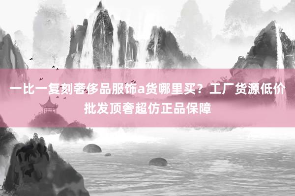 一比一复刻奢侈品服饰a货哪里买？工厂货源低价批发顶奢超仿正品保障