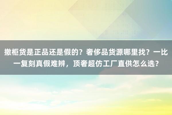 撤柜货是正品还是假的？奢侈品货源哪里找？一比一复刻真假难辨，顶奢超仿工厂直供怎么选？