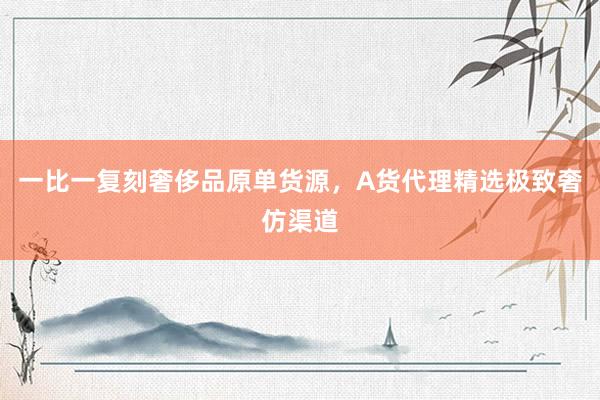 一比一复刻奢侈品原单货源，A货代理精选极致奢仿渠道
