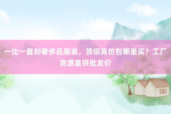一比一复刻奢侈品服装，顶级高仿包哪里买？工厂货源直供批发价
